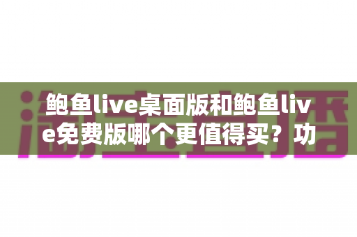 鲍鱼live桌面版和鲍鱼live免费版哪个更值得买？功能、价格、体验全方位对比指南