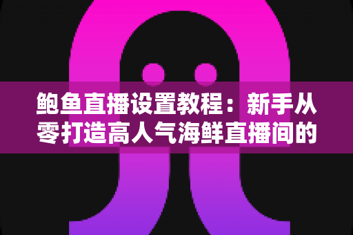 鲍鱼直播设置教程：新手从零打造高人气海鲜直播间的完整实战指南