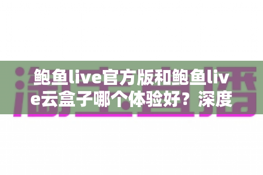 鲍鱼live官方版和鲍鱼live云盒子哪个体验好？深度对比评测与实用选择指南