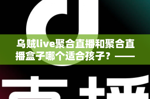 乌贼live聚合直播和聚合直播盒子哪个适合孩子?——家长必读的全面对比与安全选择指南 乌贼live聚合直播和聚合直播盒子哪个适合孩子?——家长必读的全面对比与安全选择指南