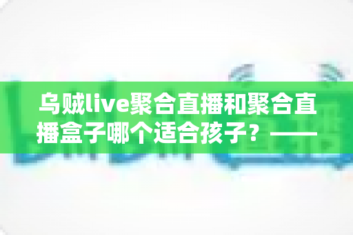 乌贼live聚合直播和聚合直播盒子哪个适合孩子?——家长必读的全面对比与安全选择指南 乌贼live聚合直播和聚合直播盒子哪个适合孩子?——家长必读的全面对比与安全选择指南
