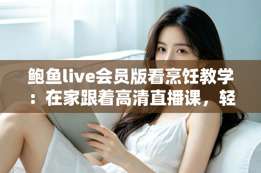 鲍鱼live会员版看烹饪教学:在家跟着高清直播课,轻松掌握鲍鱼料理的秘诀 鲍鱼live会员版看烹饪教学:在家跟着高清直播课,轻松掌握鲍鱼料理的秘诀