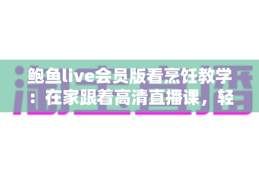 鲍鱼live会员版看烹饪教学:在家跟着高清直播课,轻松掌握鲍鱼料理的秘诀 鲍鱼live会员版看烹饪教学:在家跟着高清直播课,轻松掌握鲍鱼料理的秘诀