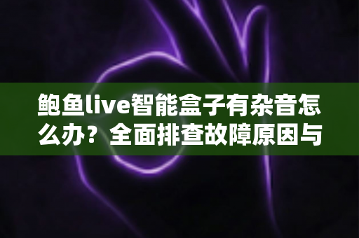 鲍鱼live智能盒子有杂音怎么办？全面排查故障原因与实用解决方案分享