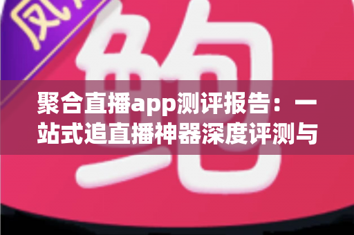 聚合直播app测评报告：一站式追直播神器深度评测与选购指南