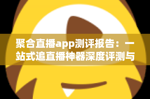聚合直播app测评报告：一站式追直播神器深度评测与选购指南