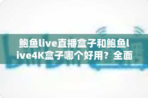 鲍鱼live直播盒子和鲍鱼live4K盒子哪个好用？全面深度对比评测，帮你选对不选贵