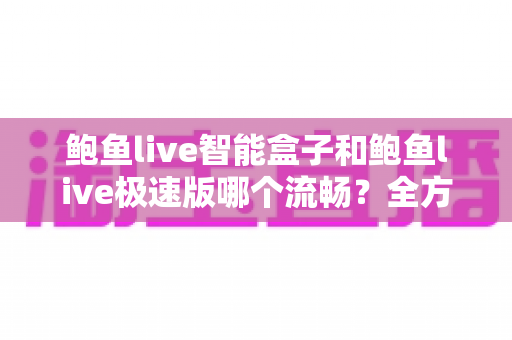 鲍鱼live智能盒子和鲍鱼live极速版哪个流畅?全方位深度对比测评,帮你选对最适合的版本 鲍鱼live智能盒子和鲍鱼live极速版哪个流畅?全方位深度对比测评,帮你选对最适合的版本