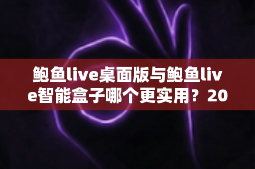 鲍鱼live桌面版与鲍鱼live智能盒子哪个更实用?2025最新深度对比评测与选购全指南 鲍鱼live桌面版与鲍鱼live智能盒子哪个更实用?2025最新深度对比评测与选购全指南