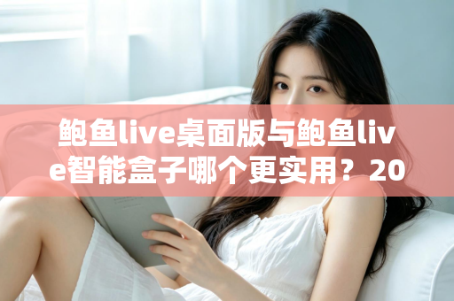 鲍鱼live桌面版与鲍鱼live智能盒子哪个更实用?2025最新深度对比评测与选购全指南 鲍鱼live桌面版与鲍鱼live智能盒子哪个更实用?2025最新深度对比评测与选购全指南