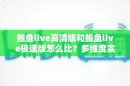 鲍鱼live高清版和鲍鱼live极速版怎么比？多维度实测对比，帮你选对最适合的版本