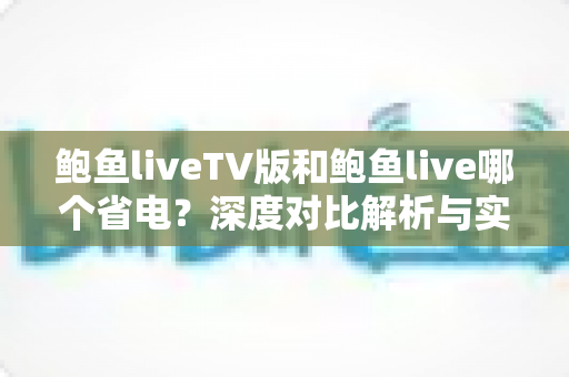 鲍鱼liveTV版和鲍鱼live哪个省电?深度对比解析与实用省电指南 鲍鱼liveTV版和鲍鱼live哪个省电?深度对比解析与实用省电指南