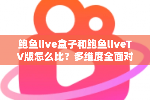 鲍鱼live盒子和鲍鱼liveTV版怎么比？多维度全面对比解析与选购指南