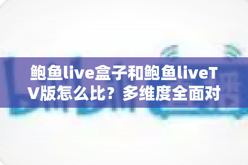 鲍鱼live盒子和鲍鱼liveTV版怎么比？多维度全面对比解析与选购指南