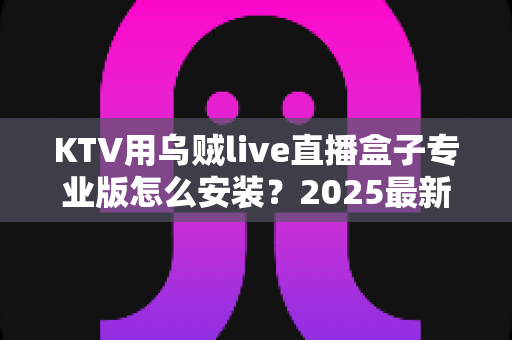 KTV用乌贼live直播盒子专业版怎么安装?2025最新全流程安装教程与实用调试指南 KTV用乌贼live直播盒子专业版怎么安装?2025最新全流程安装教程与实用调试指南