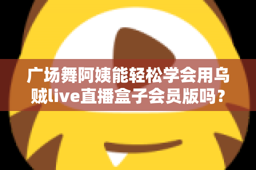 广场舞阿姨能轻松学会用乌贼live直播盒子会员版吗?零基础也能快速上手的直播全攻略 广场舞阿姨能轻松学会用乌贼live直播盒子会员版吗?零基础也能快速上手的直播全攻略