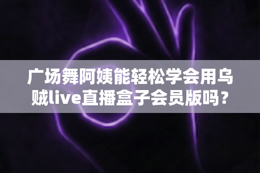 广场舞阿姨能轻松学会用乌贼live直播盒子会员版吗?零基础也能快速上手的直播全攻略 广场舞阿姨能轻松学会用乌贼live直播盒子会员版吗?零基础也能快速上手的直播全攻略