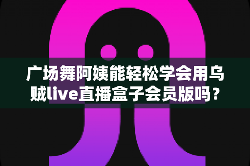 广场舞阿姨能轻松学会用乌贼live直播盒子会员版吗?零基础也能快速上手的直播全攻略 广场舞阿姨能轻松学会用乌贼live直播盒子会员版吗?零基础也能快速上手的直播全攻略