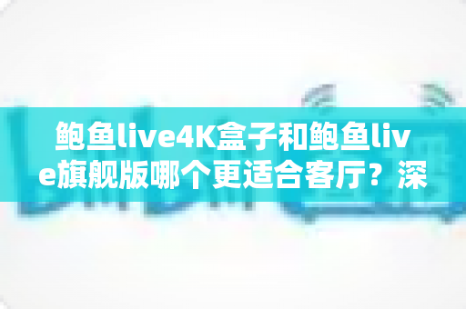 鲍鱼live4K盒子和鲍鱼live旗舰版哪个更适合客厅？深度对比帮你选对家庭影音核心