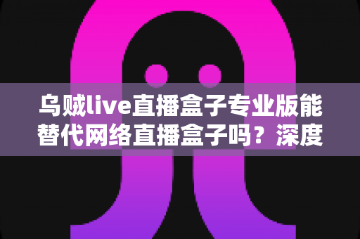 乌贼live直播盒子专业版能替代网络直播盒子吗?深度解析直播工具选型全攻略 乌贼live直播盒子专业版能替代网络直播盒子吗?深度解析直播工具选型全攻略