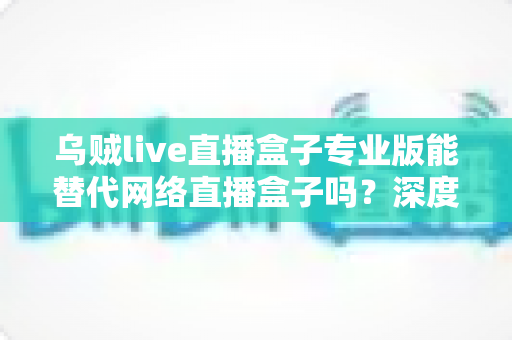 乌贼live直播盒子专业版能替代网络直播盒子吗?深度解析直播工具选型全攻略 乌贼live直播盒子专业版能替代网络直播盒子吗?深度解析直播工具选型全攻略