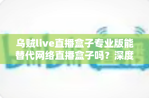 乌贼live直播盒子专业版能替代网络直播盒子吗?深度解析直播工具选型全攻略 乌贼live直播盒子专业版能替代网络直播盒子吗?深度解析直播工具选型全攻略
