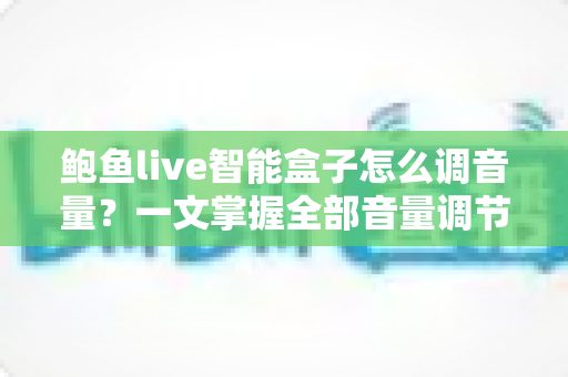 鲍鱼live智能盒子怎么调音量？一文掌握全部音量调节技巧与疑难解答