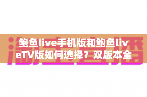 鲍鱼live手机版和鲍鱼liveTV版如何选择?双版本全方位对比与实用选购指南 鲍鱼live手机版和鲍鱼liveTV版如何选择?双版本全方位对比与实用选购指南