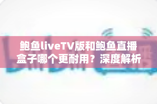 鲍鱼liveTV版和鲍鱼直播盒子哪个更耐用？深度解析两种观看方案的寿命与维护全攻略