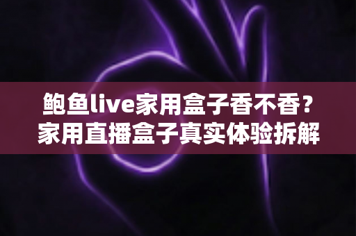 鲍鱼live家用盒子香不香？家用直播盒子真实体验拆解与选购避坑全指南