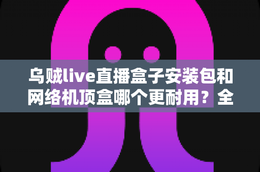乌贼live直播盒子安装包和网络机顶盒哪个更耐用?全方位耐用性对比解析与家庭影音选购指南 乌贼live直播盒子安装包和网络机顶盒哪个更耐用?全方位耐用性对比解析与家庭影音选购指南
