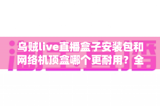 乌贼live直播盒子安装包和网络机顶盒哪个更耐用?全方位耐用性对比解析与家庭影音选购指南 乌贼live直播盒子安装包和网络机顶盒哪个更耐用?全方位耐用性对比解析与家庭影音选购指南