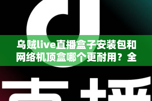 乌贼live直播盒子安装包和网络机顶盒哪个更耐用?全方位耐用性对比解析与家庭影音选购指南 乌贼live直播盒子安装包和网络机顶盒哪个更耐用?全方位耐用性对比解析与家庭影音选购指南