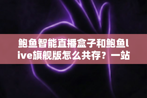 鲍鱼智能直播盒子和鲍鱼live旗舰版怎么共存？一站式双版本安装使用全攻略