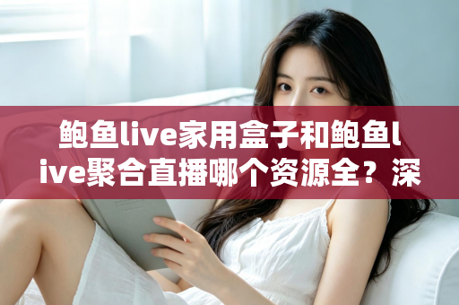 鲍鱼live家用盒子和鲍鱼live聚合直播哪个资源全？深度对比帮你选对观影方案