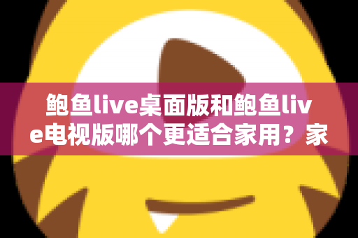 鲍鱼live桌面版和鲍鱼live电视版哪个更适合家用?家庭用户必读的深度对比指南 鲍鱼live桌面版和鲍鱼live电视版哪个更适合家用?家庭用户必读的深度对比指南