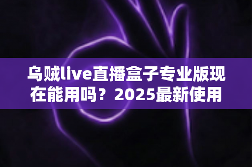 乌贼live直播盒子专业版现在能用吗?2025最新使用现状、风险提示与避坑指南全解析 乌贼live直播盒子专业版现在能用吗?2025最新使用现状、风险提示与避坑指南全解析