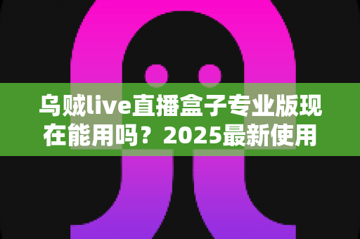 乌贼live直播盒子专业版现在能用吗?2025最新使用现状、风险提示与避坑指南全解析 乌贼live直播盒子专业版现在能用吗?2025最新使用现状、风险提示与避坑指南全解析