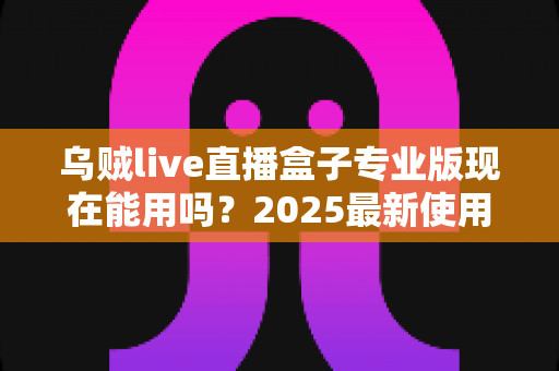 乌贼live直播盒子专业版现在能用吗?2025最新使用现状、风险提示与避坑指南全解析 乌贼live直播盒子专业版现在能用吗?2025最新使用现状、风险提示与避坑指南全解析
