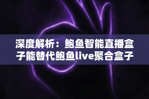 深度解析：鲍鱼智能直播盒子能替代鲍鱼live聚合盒子吗？功能、性能与选购一站式指南