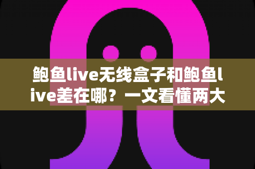 鲍鱼live无线盒子和鲍鱼live差在哪？一文看懂两大版本的核心区别与选购指南