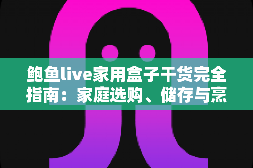 鲍鱼live家用盒子干货完全指南：家庭选购、储存与烹饪一文学会