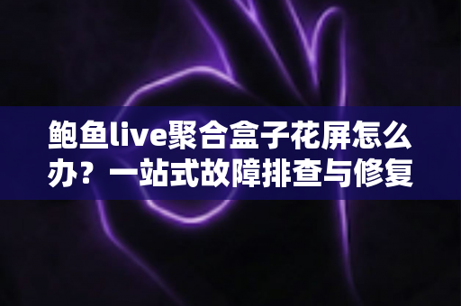 鲍鱼live聚合盒子花屏怎么办？一站式故障排查与修复完全指南