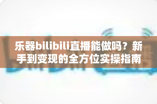 乐器bilibili直播能做吗？新手到变现的全方位实操指南