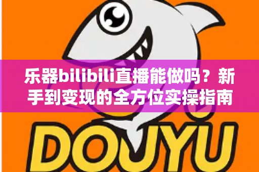 乐器bilibili直播能做吗？新手到变现的全方位实操指南
