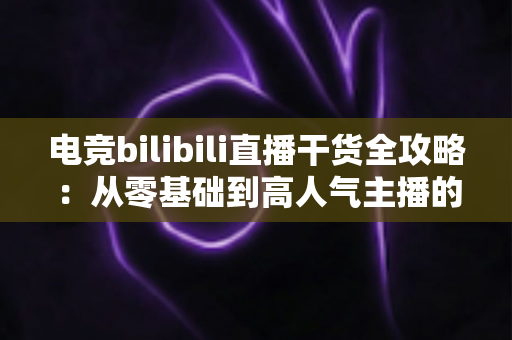 电竞bilibili直播干货全攻略:从零基础到高人气主播的实战进阶指南 电竞bilibili直播干货全攻略:从零基础到高人气主播的实战进阶指南