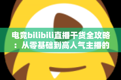 电竞bilibili直播干货全攻略：从零基础到高人气主播的实战进阶指南