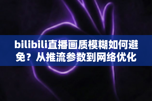 bilibili直播画质模糊如何避免?从推流参数到网络优化的全流程高清直播指南 bilibili直播画质模糊如何避免?从推流参数到网络优化的全流程高清直播指南