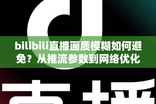 bilibili直播画质模糊如何避免？从推流参数到网络优化的全流程高清直播指南