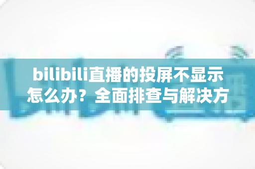 bilibili直播的投屏不显示怎么办?全面排查与解决方法一文搞定 bilibili直播的投屏不显示怎么办?全面排查与解决方法一文搞定